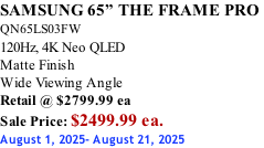 SAMSUNG 65” THE FRAME PRO  QN65LS03FW 120Hz, 4K Neo QLED Matte Finish Wide Viewing Angle Retail @ $2799.99 ea Sale Price: $2499.99 ea. August 1, 2025- August 21, 2025