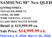 SAMSUNG 98" Neo QLED QN98QN90FA       NEO-QLED, HDMI TV 165HZ,  4K HDR WIDE VIEWING ANGLE GLARE FREE MATTE FINISH Retail @ $19,999.99 ea. Sale Price: $14,999.99 ea. February 6, 2026- March 26, 2026