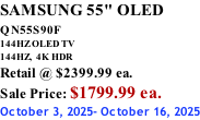 SAMSUNG 55" OLED QN55S90F         144HZ OLED TV 144HZ,  4K HDR Retail @ $2399.99 ea. Sale Price: $1799.99 ea. October 3, 2025- October 16, 2025