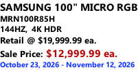 SAMSUNG 100" MICRO RGB MRN100R85H       144HZ,  4K HDR Retail @ $19,999.99 ea. Sale Price: $12,999.99 ea. October 23, 2026 - November 12, 2026