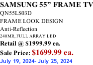 SAMSUNG 55” FRAME TV QN55LS03D FRAME LOOK DESIGN Anti-Reflection 240MR, FULL ARRAY LED Retail @ $1999.99 ea. Sale Price: $1699.99 ea. July 19, 2024- July 25, 2024