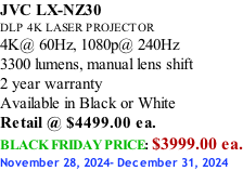 JVC LX-NZ30 DLP 4K LASER PROJECTOR 4K@ 60Hz, 1080p@ 240Hz 3300 lumens, manual lens shift 2 year warranty Available in Black or White Retail @ $4499.00 ea. BLACK FRIDAY PRICE: $3999.00 ea. November 28, 2024- December 31, 2024