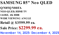 SAMSUNG 85" Neo QLED QN85QN80FA       NEO-QLED, HDMI TV 144HZ,  4K HDR WIDE VIEWING ANGLE Retail @ $3599.99 ea. Sale Price: $2299.99 ea. November 14, 2025- December 4, 2025