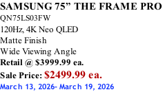 SAMSUNG 75” THE FRAME PRO  QN75LS03FW 120Hz, 4K Neo QLED Matte Finish Wide Viewing Angle Retail @ $3999.99 ea. Sale Price: $2499.99 ea. March 13, 2026- March 19, 2026