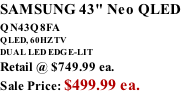 SAMSUNG 43" Neo QLED QN43Q8FA       QLED, 60HZ TV DUAL LED EDGE-LIT Retail @ $749.99 ea. Sale Price: $499.99 ea.