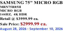 SAMSUNG 75" MICRO RGB MRN75R85H       MICRO RGB 144HZ,  4K HDR Retail @ $3999.99 ea. Sale Price: $2999.99 ea. August 28, 2026 - September 10, 2026