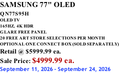 SAMSUNG 77" OLED QN77S95H         OLED TV 165HZ,  4K HDR GLARE FREE PANEL 20 FREE ART STORE SELECTIONS PER MONTH OPTIONAL ONE CONNECT BOX (SOLD SEPARATELY) Retail @ $5999.99 ea. Sale Price: $4999.99 ea. September 11, 2026 - September 24, 2026