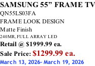 SAMSUNG 55” FRAME TV QN55LS03FA FRAME LOOK DESIGN Matte Finish 240MR, FULL ARRAY LED Retail @ $1999.99 ea. Sale Price: $1299.99 ea. March 13, 2026- March 19, 2026