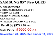 SAMSUNG 85" Neo QLED QN85QN990FA       240HZ,  8K HDR, NEO-QLED TV VISION AI, HDMI ULTRA VIEWING ANGLE GLARE FREE WIRELESS ONE CONNECT BOX  Retail @ $9799.99 ea. Sale Price: $7999.99 ea. November 20, 2025- December 11, 2025