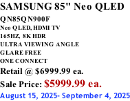 SAMSUNG 85" Neo QLED QN85QN900F         Neo QLED, HDMI TV 165HZ,  8K HDR ULTRA VIEWING ANGLE GLARE FREE ONE CONNECT Retail @ $6999.99 ea. Sale Price: $5999.99 ea. August 15, 2025- September 4, 2025