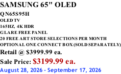 SAMSUNG 65" OLED QN65S95H         OLED TV 165HZ,  4K HDR GLARE FREE PANEL 20 FREE ART STORE SELECTIONS PER MONTH OPTIONAL ONE CONNECT BOX (SOLD SEPARATELY) Retail @ $3999.99 ea. Sale Price: $3199.99 ea. August 28, 2026 - September 17, 2026