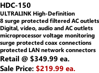 HDC-150 ULTRALINK High-Definition  8 surge protected filtered AC outlets Digital, video, audio and AC outlets microprocessor voltage monitoring surge protected coax connections protected LAN network connectors Retail @ $349.99 ea. Sale Price: $219.99 ea.