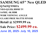 SAMSUNG 65" Neo QLED QN65QN90FA NEO-QLED, HDMI TV 165HZ,  4K HDR WIDE VIEWING ANGLE GLARE FREE MATTE FINISH Retail @ $2999.99 ea. Sale Price: $2499.99 ea. June 20, 2025- July 10, 2025