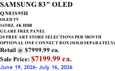 SAMSUNG 83" OLED QN83S95H         OLED TV 165HZ,  4K HDR GLARE FREE PANEL 20 FREE ART STORE SELECTIONS PER MONTH OPTIONAL ONE CONNECT BOX (SOLD SEPARATELY) Retail @ $7999.99 ea. Sale Price: $7199.99 ea. June 19, 2026- July 16, 2026