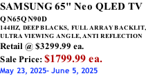 SAMSUNG 65" Neo QLED TV QN65QN90D          144HZ,  DEEP BLACKS,  FULL ARRAY BACKLIT, ULTRA VIEWING ANGLE, ANTI REFLECTION Retail @ $3299.99 ea. Sale Price: $1799.99 ea. May 23, 2025- June 5, 2025