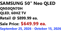 SAMSUNG 50" Neo QLED QN50QN70H       QLED, 60HZ TV Retail @ $899.99 ea. Sale Price: $649.99 ea. September 25, 2026 - October 15, 2026