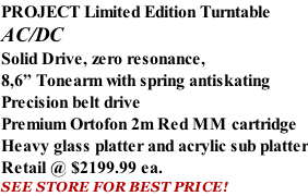 PROJECT Limited Edition Turntable AC/DC Solid Drive, zero resonance, 8,6” Tonearm with spring antiskating Precision belt drive Premium Ortofon 2m Red MM cartridge Heavy glass platter and acrylic sub platter Retail @ $2199.99 ea. SEE STORE FOR BEST PRICE!