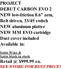 PROJECT DEBUT CARBON EVO 2 NEW low-friction 8.6” arm, Belt driven, 33/45 switch NEW aluminum platter NEW MM EVO cartridge Dust cover included  Available in:  Satin Wine & Satin black in stock Retail @ $999.99 ea. SEE STORE FOR BEST PRICE!