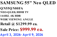 SAMSUNG 55" Neo QLED  QN55QN80FA       NEO-QLED, HDMI TV 144HZ,  4K HDR WIDE VIEWING ANGLE Retail @ $1299.99 ea. Sale Price: $999.99 ea. April 3, 2026- April 9, 2026