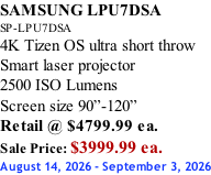 SAMSUNG LPU7DSA SP-LPU7DSA 4K Tizen OS ultra short throw Smart laser projector 2500 ISO Lumens Screen size 90”-120”    Retail @ $4799.99 ea. Sale Price: $3999.99 ea. August 14, 2026 - September 3, 2026
