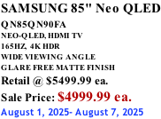 SAMSUNG 85" Neo QLED QN85QN90FA       NEO-QLED, HDMI TV 165HZ,  4K HDR WIDE VIEWING ANGLE GLARE FREE MATTE FINISH Retail @ $5499.99 ea. Sale Price: $4999.99 ea. August 1, 2025- August 7, 2025