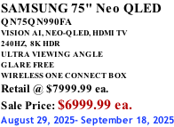 SAMSUNG 75" Neo QLED QN75QN990FA VISION AI, NEO-QLED, HDMI TV 240HZ,  8K HDR ULTRA VIEWING ANGLE GLARE FREE WIRELESS ONE CONNECT BOX Retail @ $7999.99 ea. Sale Price: $6999.99 ea. August 29, 2025- September 18, 2025