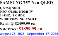 SAMSUNG 75" Neo QLED  QN75QN80H       NEO-QLED, HDMI TV 144HZ,  4K HDR WIDE VIEWING ANGLE Retail @ $2499.99 ea. Sale Price: $1899.99 ea. August 28, 2026 - September 17, 2026