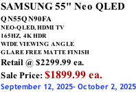 SAMSUNG 55" Neo QLED QN55QN90FA       NEO-QLED, HDMI TV 165HZ,  4K HDR WIDE VIEWING ANGLE GLARE FREE MATTE FINISH Retail @ $2299.99 ea. Sale Price: $1899.99 ea. September 12, 2025- October 2, 2025