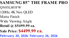 SAMSUNG 85” THE FRAME PRO  QN85LS03FW 120Hz, 4K Neo QLED Matte Finish Wide Viewing Angle Retail @ $5499.99 ea. Sale Price: $4499.99 ea. February 20, 2026- February 26, 2026