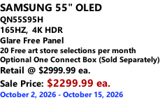 SAMSUNG 55" OLED QN55S95H         165HZ,  4K HDR Glare Free Panel 20 Free art store selections per month Optional One Connect Box (Sold Separately) Retail @ $2999.99 ea. Sale Price: $2299.99 ea. October 2, 2026 - October 15, 2026