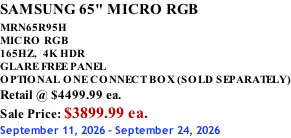 SAMSUNG 65" MICRO RGB MRN65R95H       MICRO RGB 165HZ,  4K HDR GLARE FREE PANEL OPTIONAL ONE CONNECT BOX (SOLD SEPARATELY) Retail @ $4499.99 ea. Sale Price: $3899.99 ea. September 11, 2026 - September 24, 2026