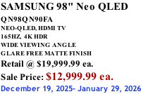 SAMSUNG 98" Neo QLED QN98QN90FA       NEO-QLED, HDMI TV 165HZ,  4K HDR WIDE VIEWING ANGLE GLARE FREE MATTE FINISH Retail @ $19,999.99 ea. Sale Price: $12,999.99 ea. December 19, 2025- January 29, 2026