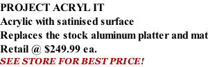 PROJECT ACRYL IT Acrylic with satinised surface Replaces the stock aluminum platter and mat Retail @ $249.99 ea. SEE STORE FOR BEST PRICE!