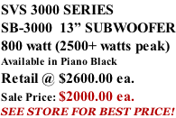 SVS 3000 SERIES SB-3000  13” SUBWOOFER 800 watt (2500+ watts peak) Available in Piano Black Retail @ $2600.00 ea. Sale Price: $2000.00 ea. SEE STORE FOR BEST PRICE!