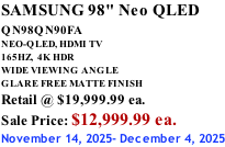 SAMSUNG 98" Neo QLED QN98QN90FA       NEO-QLED, HDMI TV 165HZ,  4K HDR WIDE VIEWING ANGLE GLARE FREE MATTE FINISH Retail @ $19,999.99 ea. Sale Price: $12,999.99 ea. November 14, 2025- December 4, 2025