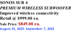 SONOS SUB 4 PREMIUM WIRELESS SUBWOOFER Improved wireless connectivity Retail @ $999.00 ea. Sale Price: $849.00 ea. August 25, 2025- September 7, 2025