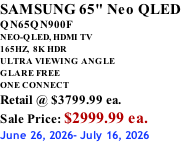 SAMSUNG 65" Neo QLED QN65QN900F NEO-QLED, HDMI TV 165HZ,  8K HDR ULTRA VIEWING ANGLE GLARE FREE ONE CONNECT Retail @ $3799.99 ea. Sale Price: $2999.99 ea. June 26, 2026- July 16, 2026