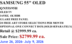 SAMSUNG 55" OLED QN55S95H         OLED TV 165HZ,  4K HDR GLARE FREE PANEL 20 FREE ART STORE SELECTIONS PER MONTH OPTIONAL ONE CONNECT BOX (SOLD SEPARATELY) Retail @ $2999.99 ea. Sale Price: $2799.99 ea. June 26, 2026- July 9, 2026