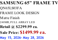 SAMSUNG 65” FRAME TV QN65LS03FA FRAME LOOK DESIGN Matte Finish 240MR, FULL ARRAY LED Retail @ $2299.99 ea. Sale Price: $1499.99 ea. May 15, 2026- May 28, 2026