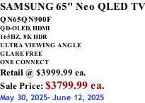 SAMSUNG 65" Neo QLED TV QN65QN900F         QD-OLED, HDMI 165HZ,  8K HDR ULTRA VIEWING ANGLE GLARE FREE ONE CONNECT Retail @ $3999.99 ea. Sale Price: $3799.99 ea. May 30, 2025- June 12, 2025