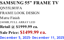 SAMSUNG 55” FRAME TV QN55LS03FA FRAME LOOK DESIGN Matte Finish 240MR, FULL ARRAY LED Retail @ $1999.99 ea. Sale Price: $1499.99 ea. December 5, 2025- December 11, 2025