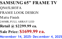 SAMSUNG 65” FRAME TV QN65LS03FA FRAME LOOK DESIGN Matte Finish 240MR, FULL ARRAY LED Retail @ $2299.99 ea. Sale Price: $1699.99 ea. November 14, 2025- December 4, 2025