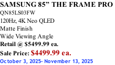 SAMSUNG 85” THE FRAME PRO  QN85LS03FW 120Hz, 4K Neo QLED Matte Finish Wide Viewing Angle Retail @ $5499.99 ea. Sale Price: $4499.99 ea. October 3, 2025- November 13, 2025