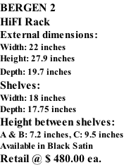 BERGEN 2 HiFI Rack External dimensions: Width: 22 inches Height: 27.9 inches Depth: 19.7 inches   Shelves: Width: 18 inches Depth: 17.75 inches   Height between shelves:  A & B: 7.2 inches, C: 9.5 inches Available in Black Satin Retail @ $ 480.00 ea.