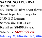 SAMSUNG LPU9DSA SP-LPU9DSA 4K Tizen OS ultra short throw Smart triple laser projector. 3450 ISO Lumens Screen size 100”-130”   Retail @ $8499.99 ea. Sale Price: $6999.99 ea. February 20, 2026- March 5, 2026