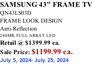 SAMSUNG 43” FRAME TV QN43LS03D FRAME LOOK DESIGN Anti-Reflection 240MR, FULL ARRAY LED Retail @ $1399.99 ea. Sale Price: $1199.99 ea. July 5, 2024- July 25, 2024