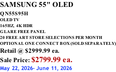 SAMSUNG 55" OLED QN55S95H         OLED TV 165HZ,  4K HDR GLARE FREE PANEL 20 FREE ART STORE SELECTIONS PER MONTH OPTIONAL ONE CONNECT BOX (SOLD SEPARATELY) Retail @ $2999.99 ea. Sale Price: $2799.99 ea. May 22, 2026- June 11, 2026