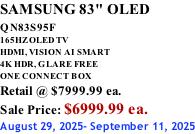 SAMSUNG 83" OLED QN83S95F         165HZ OLED TV HDMI, VISION AI SMART 4K HDR, GLARE FREE ONE CONNECT BOX Retail @ $7999.99 ea. Sale Price: $6999.99 ea. August 29, 2025- September 11, 2025
