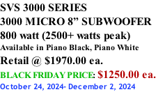 SVS 3000 SERIES 3000 MICRO 8” SUBWOOFER 800 watt (2500+ watts peak) Available in Piano Black, Piano White Retail @ $1970.00 ea. BLACK FRIDAY PRICE: $1250.00 ea. October 24, 2024- December 2, 2024