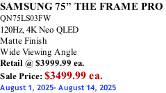 SAMSUNG 75” THE FRAME PRO  QN75LS03FW 120Hz, 4K Neo QLED Matte Finish Wide Viewing Angle Retail @ $3999.99 ea. Sale Price: $3499.99 ea. August 1, 2025- August 14, 2025